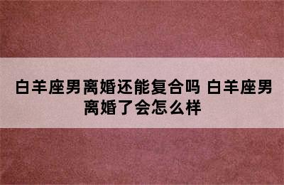 白羊座男离婚还能复合吗 白羊座男离婚了会怎么样